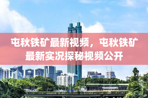 屯秋鐵礦最新視頻，屯秋鐵礦最新實況探秘視頻公開