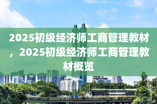 2025初級經(jīng)濟師工商管理教材，2025初級經(jīng)濟師工商管理教材概覽