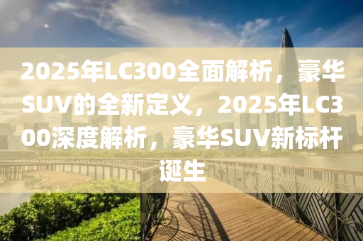 2025年LC300全面解析，豪華SUV的全新定義，2025年LC300深度解析，豪華SUV新標桿誕生