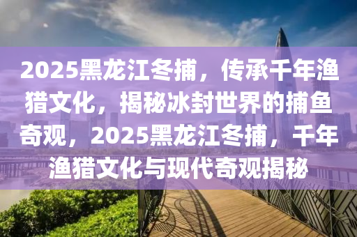 2025黑龍江冬捕，傳承千年漁獵文化，揭秘冰封世界的捕魚奇觀，2025黑龍江冬捕，千年漁獵文化與現(xiàn)代奇觀揭秘