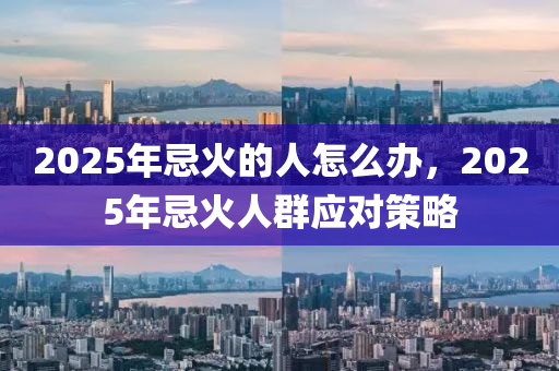 2025年忌火的人怎么辦，2025年忌火人群應(yīng)對策略