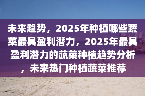 未來趨勢(shì)，2025年種植哪些蔬菜最具盈利潛力，2025年最具盈利潛力的蔬菜種植趨勢(shì)分析，未來熱門種植蔬菜推薦