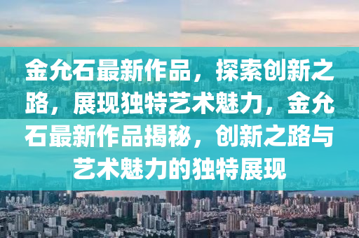 金允石最新作品，探索創(chuàng)新之路，展現(xiàn)獨(dú)特藝術(shù)魅力，金允石最新作品揭秘，創(chuàng)新之路與藝術(shù)魅力的獨(dú)特展現(xiàn)