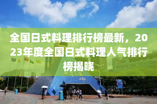 全國(guó)日式料理排行榜最新，2023年度全國(guó)日式料理人氣排行榜揭曉