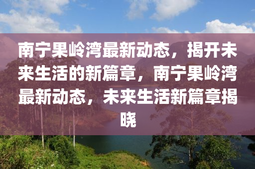 南寧果嶺灣最新動態(tài)，揭開未來生活的新篇章，南寧果嶺灣最新動態(tài)，未來生活新篇章揭曉