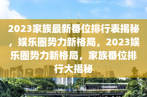 2023家族最新番位排行表揭秘，娛樂圈勢(shì)力新格局，2023娛樂圈勢(shì)力新格局，家族番位排行大揭秘