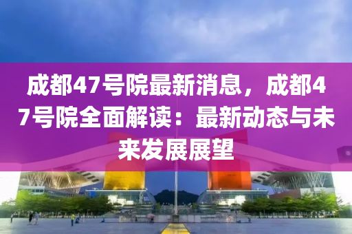 成都47號院最新消息，成都47號院全面解讀：最新動態(tài)與未來發(fā)展展望
