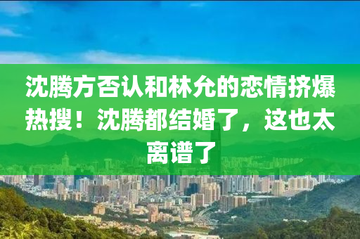 沈騰方否認(rèn)和林允的戀情擠爆熱搜！沈騰都結(jié)婚了，這也太離譜了