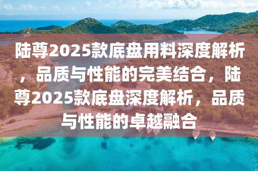 陸尊2025款底盤用料深度解析，品質(zhì)與性能的完美結(jié)合，陸尊2025款底盤深度解析，品質(zhì)與性能的卓越融合