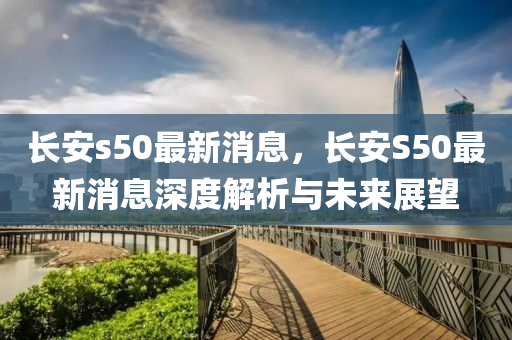 長(zhǎng)安s50最新消息，長(zhǎng)安S50最新消息深度解析與未來(lái)展望