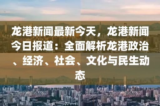 龍港新聞最新今天，龍港新聞今日?qǐng)?bào)道：全面解析龍港政治、經(jīng)濟(jì)、社會(huì)、文化與民生動(dòng)態(tài)