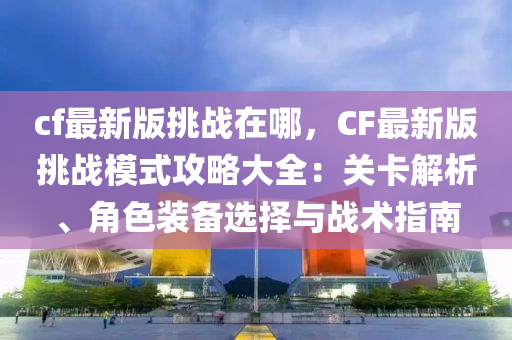 cf最新版挑戰(zhàn)在哪，CF最新版挑戰(zhàn)模式攻略大全：關(guān)卡解析、角色裝備選擇與戰(zhàn)術(shù)指南