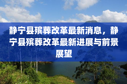 靜寧縣殯葬改革最新消息，靜寧縣殯葬改革最新進(jìn)展與前景展望