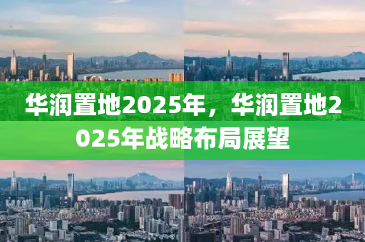 華潤置地2025年，華潤置地2025年戰(zhàn)略布局展望