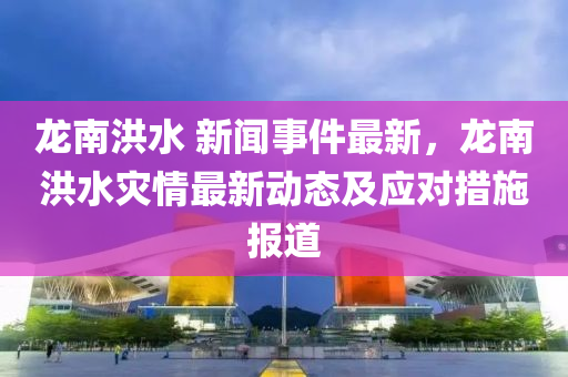 龍南洪水 新聞事件最新，龍南洪水災(zāi)情最新動態(tài)及應(yīng)對措施報道