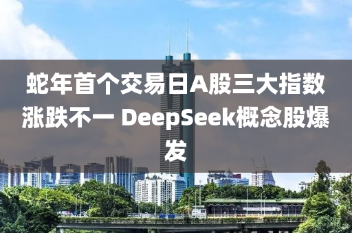 蛇年首個交易日A股三大指數(shù)漲跌不一 DeepSeek概念股爆發(fā)