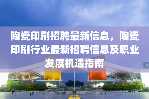 陶瓷印刷招聘最新信息，陶瓷印刷行業(yè)最新招聘信息及職業(yè)發(fā)展機遇指南