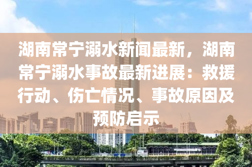 湖南常寧溺水新聞最新，湖南常寧溺水事故最新進(jìn)展：救援行動(dòng)、傷亡情況、事故原因及預(yù)防啟示