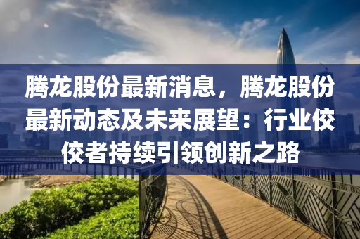 騰龍股份最新消息，騰龍股份最新動(dòng)態(tài)及未來展望：行業(yè)佼佼者持續(xù)引領(lǐng)創(chuàng)新之路