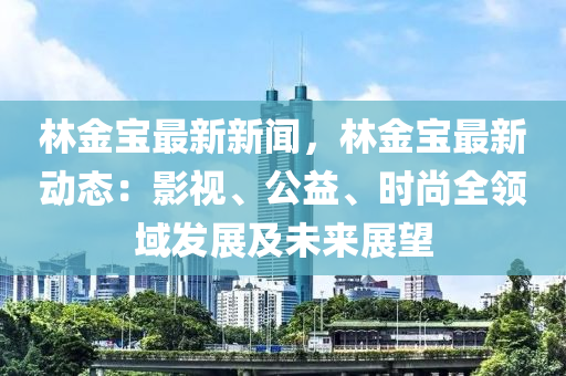 林金寶最新新聞，林金寶最新動(dòng)態(tài)：影視、公益、時(shí)尚全領(lǐng)域發(fā)展及未來展望