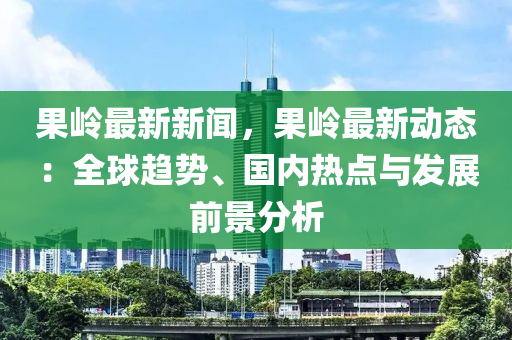 果嶺最新新聞，果嶺最新動(dòng)態(tài)：全球趨勢、國內(nèi)熱點(diǎn)與發(fā)展前景分析