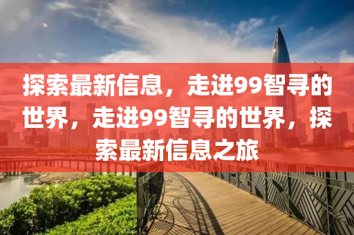 探索最新信息，走進(jìn)99智尋的世界，走進(jìn)99智尋的世界，探索最新信息之旅