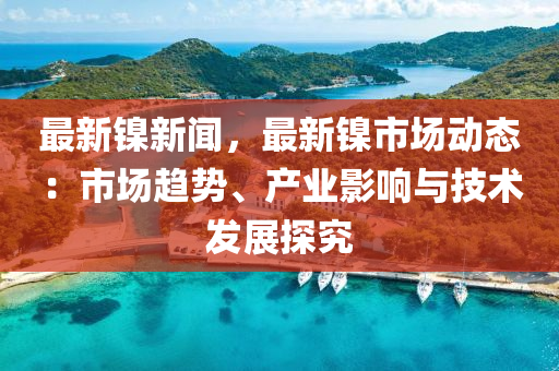 最新鎳新聞，最新鎳市場動態(tài)：市場趨勢、產業(yè)影響與技術發(fā)展探究