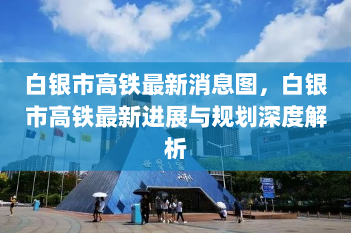 白銀市高鐵最新消息圖，白銀市高鐵最新進展與規(guī)劃深度解析