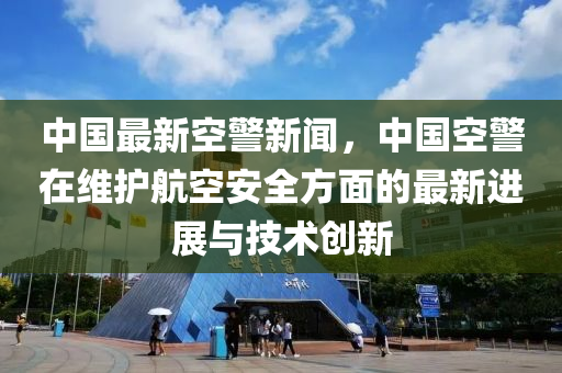 中國(guó)最新空警新聞，中國(guó)空警在維護(hù)航空安全方面的最新進(jìn)展與技術(shù)創(chuàng)新