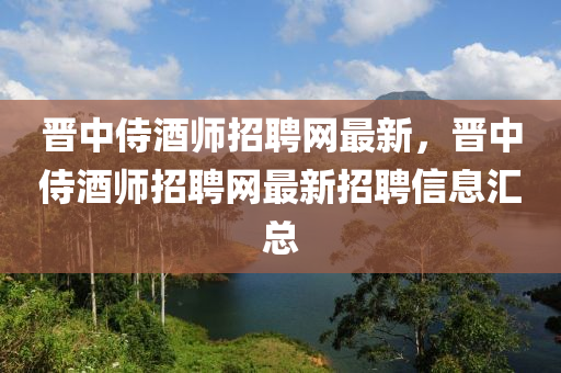 晉中侍酒師招聘網最新，晉中侍酒師招聘網最新招聘信息匯總