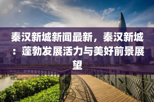 秦漢新城新聞最新，秦漢新城：蓬勃發(fā)展活力與美好前景展望