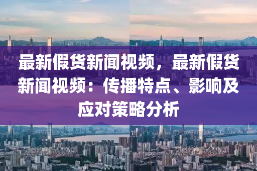 最新假貨新聞視頻，最新假貨新聞視頻：傳播特點、影響及應(yīng)對策略分析