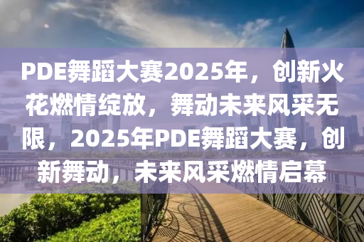 PDE舞蹈大賽2025年，創(chuàng)新火花燃情綻放，舞動(dòng)未來(lái)風(fēng)采無(wú)限，2025年P(guān)DE舞蹈大賽，創(chuàng)新舞動(dòng)，未來(lái)風(fēng)采燃情啟幕