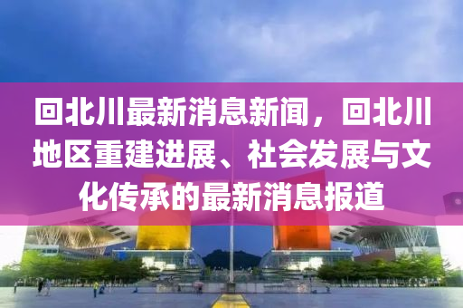 回北川最新消息新聞，回北川地區(qū)重建進(jìn)展、社會(huì)發(fā)展與文化傳承的最新消息報(bào)道