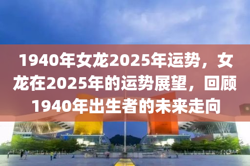 1940年女龍2025年運勢，女龍在2025年的運勢展望，回顧1940年出生者的未來走向