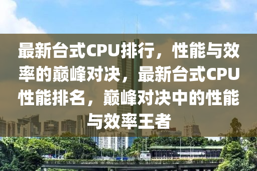 最新臺式CPU排行，性能與效率的巔峰對決，最新臺式CPU性能排名，巔峰對決中的性能與效率王者