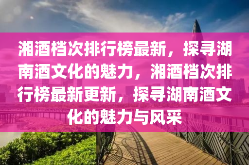 湘酒檔次排行榜最新，探尋湖南酒文化的魅力，湘酒檔次排行榜最新更新，探尋湖南酒文化的魅力與風(fēng)采