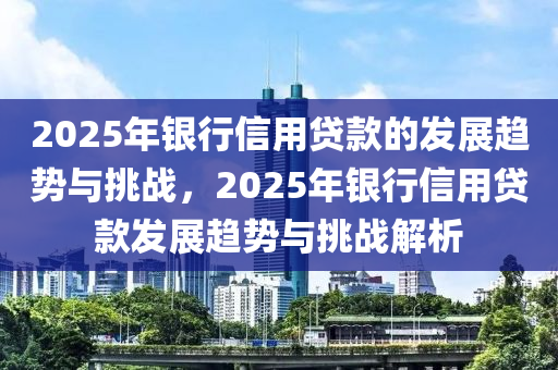 2025年銀行信用貸款的發(fā)展趨勢(shì)與挑戰(zhàn)，2025年銀行信用貸款發(fā)展趨勢(shì)與挑戰(zhàn)解析