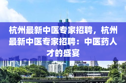 杭州最新中醫(yī)專(zhuān)家招聘，杭州最新中醫(yī)專(zhuān)家招聘：中醫(yī)藥人才的盛宴