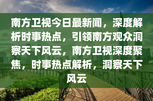 南方衛(wèi)視今日最新聞，深度解析時(shí)事熱點(diǎn)，引領(lǐng)南方觀眾洞察天下風(fēng)云，南方衛(wèi)視深度聚焦，時(shí)事熱點(diǎn)解析，洞察天下風(fēng)云