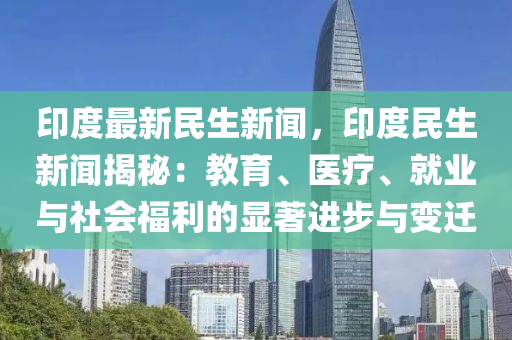 印度最新民生新聞，印度民生新聞揭秘：教育、醫(yī)療、就業(yè)與社會福利的顯著進步與變遷