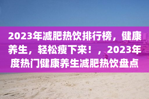 2023年減肥熱飲排行榜，健康養(yǎng)生，輕松瘦下來！，2023年度熱門健康養(yǎng)生減肥熱飲盤點