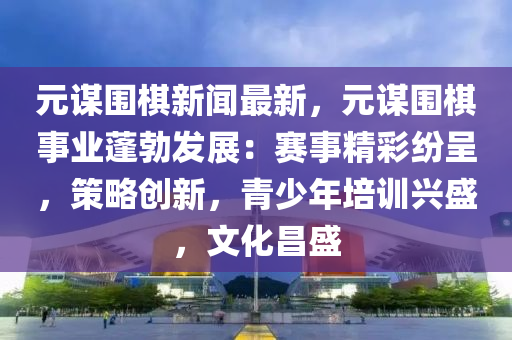 元謀圍棋新聞最新，元謀圍棋事業(yè)蓬勃發(fā)展：賽事精彩紛呈，策略創(chuàng)新，青少年培訓興盛，文化昌盛