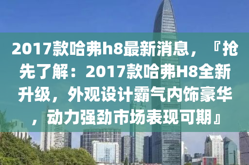 2017款哈弗h8最新消息，『搶先了解：2017款哈弗H8全新升級(jí)，外觀設(shè)計(jì)霸氣內(nèi)飾豪華，動(dòng)力強(qiáng)勁市場(chǎng)表現(xiàn)可期』