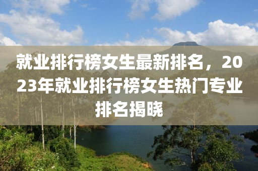 就業(yè)排行榜女生最新排名，2023年就業(yè)排行榜女生熱門專業(yè)排名揭曉