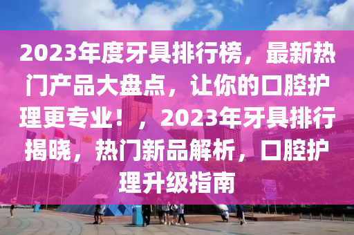 2023年度牙具排行榜，最新熱門產(chǎn)品大盤點，讓你的口腔護理更專業(yè)！，2023年牙具排行揭曉，熱門新品解析，口腔護理升級指南