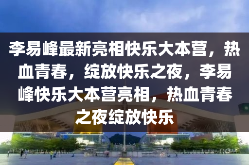 李易峰最新亮相快樂大本營，熱血青春，綻放快樂之夜，李易峰快樂大本營亮相，熱血青春之夜綻放快樂