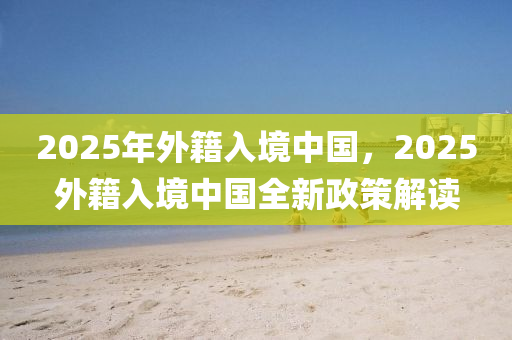 2025年外籍入境中國(guó)，2025外籍入境中國(guó)全新政策解讀