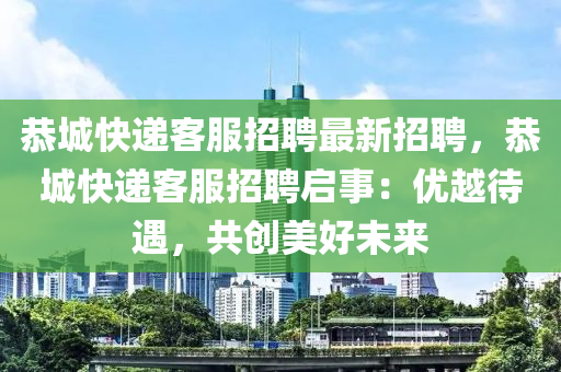 恭城快遞客服招聘最新招聘，恭城快遞客服招聘啟事：優(yōu)越待遇，共創(chuàng)美好未來