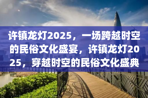 許鎮(zhèn)龍燈2025，一場跨越時(shí)空的民俗文化盛宴，許鎮(zhèn)龍燈2025，穿越時(shí)空的民俗文化盛典